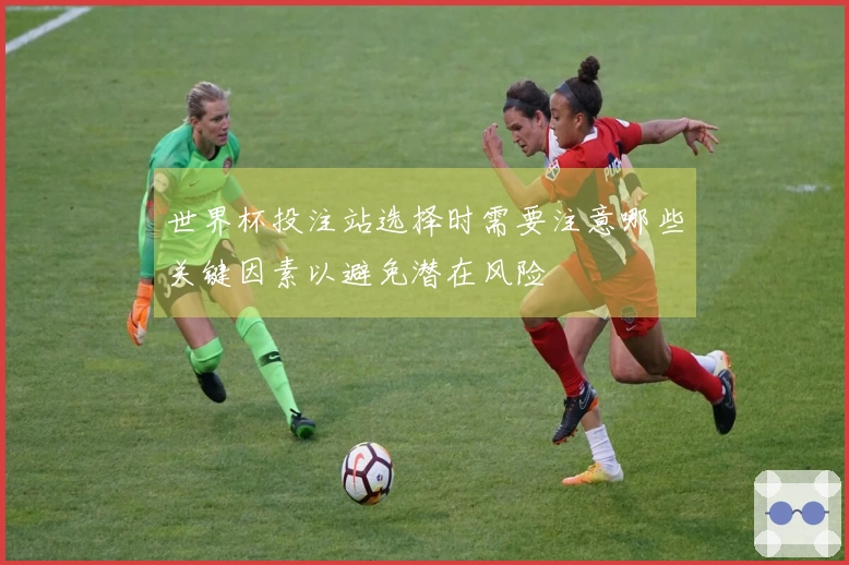 世界杯投注站选择时需要注意哪些关键因素以避免潜在风险