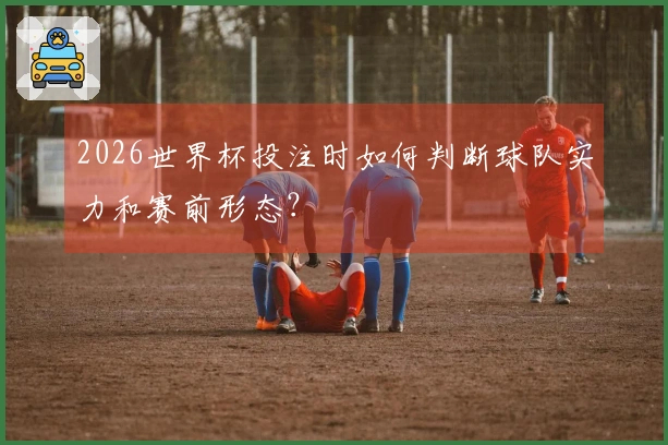 2026世界杯投注时如何判断球队实力和赛前形态？
