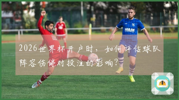 2026世界杯开户时，如何评估球队阵容伤停对投注的影响？