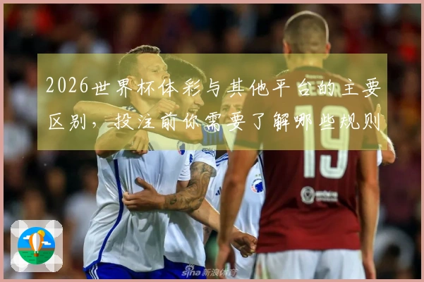 2026世界杯体彩与其他平台的主要区别，投注前你需要了解哪些规则？