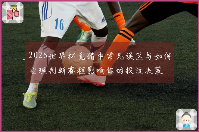 2026世界杯竞猜中常见误区与如何合理判断赛程影响你的投注决策