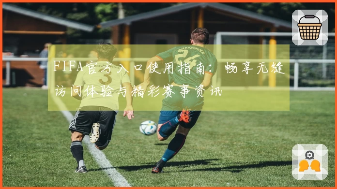 FIFA官方入口使用指南：畅享无缝访问体验与精彩赛事资讯